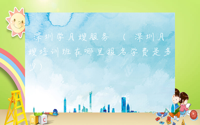 深圳学月嫂服务 (深圳月嫂培训班在哪里报名学费是多少)